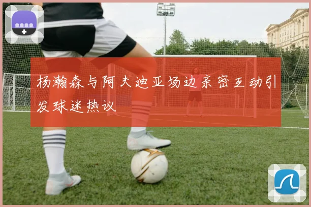 杨瀚森与阿夫迪亚场边亲密互动引发球迷热议