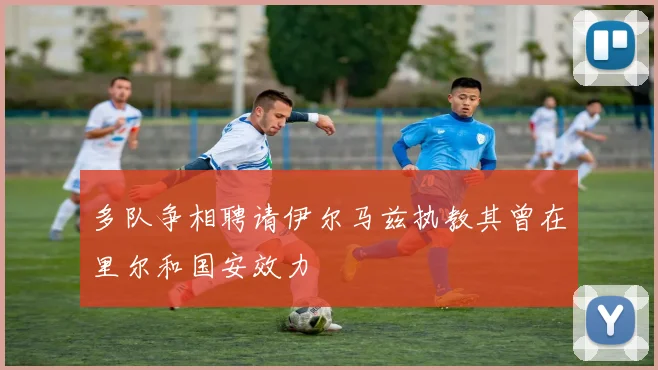 多队争相聘请伊尔马兹执教其曾在里尔和国安效力