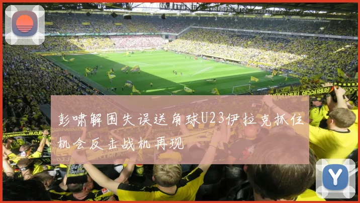 彭啸解围失误送角球U23伊拉克抓住机会反击战机再现