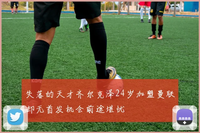 失落的天才齐尔克泽24岁加盟曼联却无首发机会前途堪忧