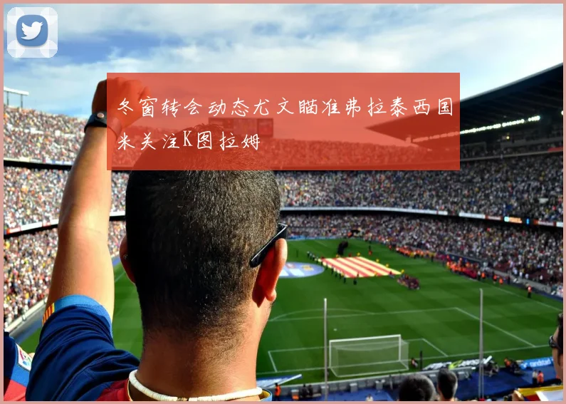 冬窗转会动态尤文瞄准弗拉泰西国米关注K图拉姆