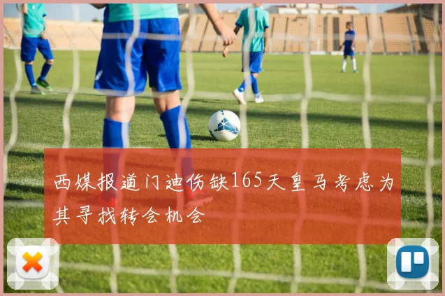西媒报道门迪伤缺165天皇马考虑为其寻找转会机会