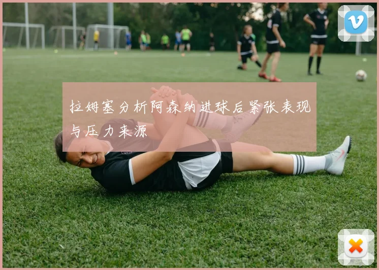 拉姆塞分析阿森纳进球后紧张表现与压力来源