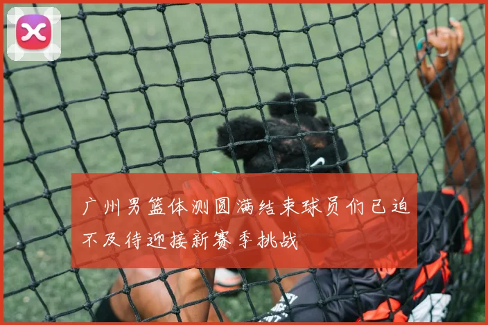 广州男篮体测圆满结束球员们已迫不及待迎接新赛季挑战