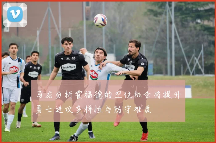 马龙分析霍福德的空位机会将提升勇士进攻多样性与防守难度