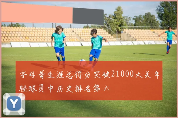 字母哥生涯总得分突破21000大关年轻球员中历史排名第六