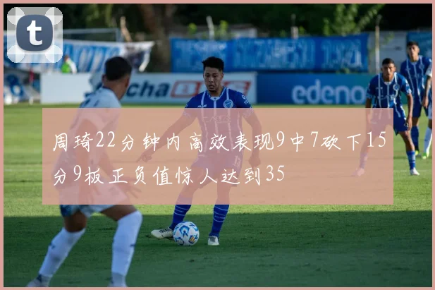 周琦22分钟内高效表现9中7砍下15分9板正负值惊人达到35