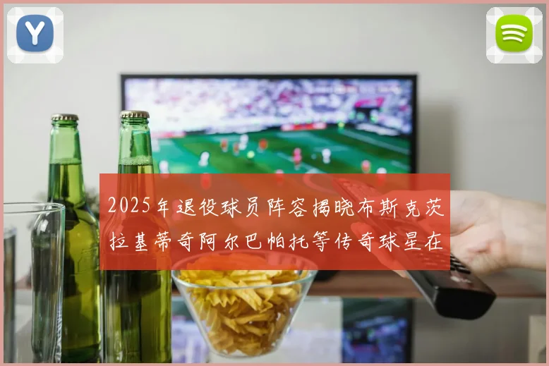 2025年退役球员阵容揭晓布斯克茨拉基蒂奇阿尔巴帕托等传奇球星在列