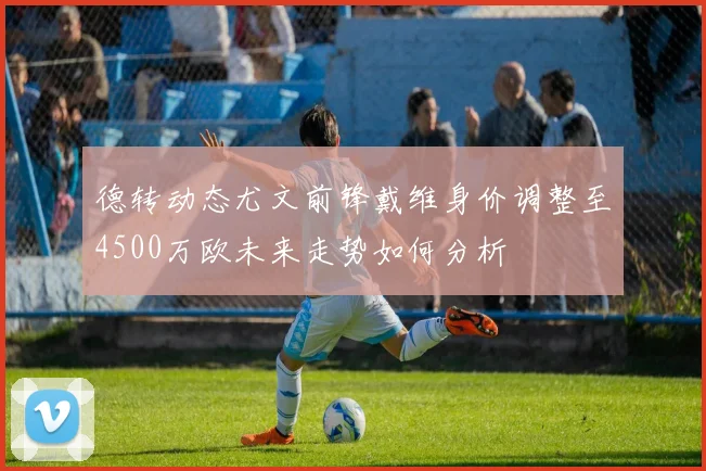 德转动态尤文前锋戴维身价调整至4500万欧未来走势如何分析