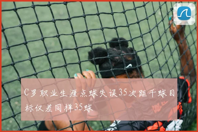 C罗职业生涯点球失误35次距千球目标仅差同样35球