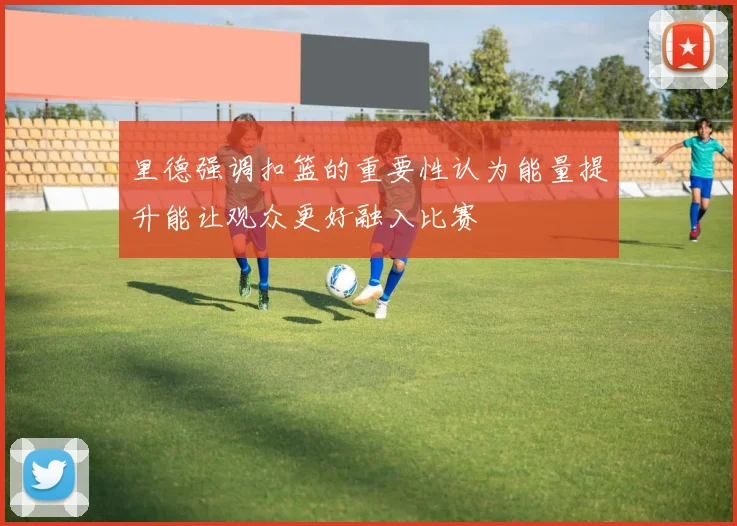 里德强调扣篮的重要性认为能量提升能让观众更好融入比赛
