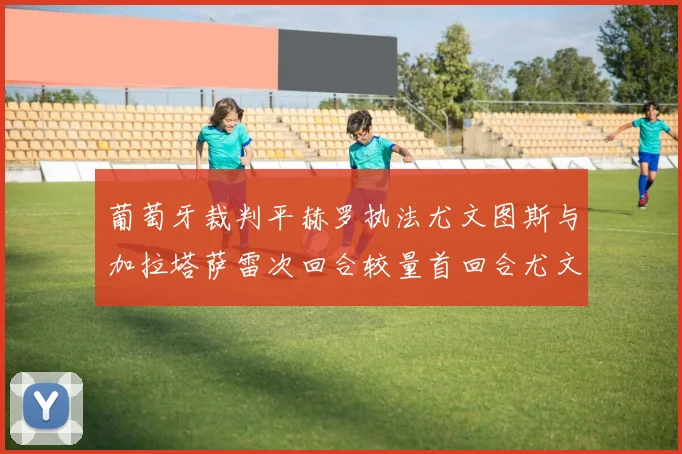 葡萄牙裁判平赫罗执法尤文图斯与加拉塔萨雷次回合较量首回合尤文惨败