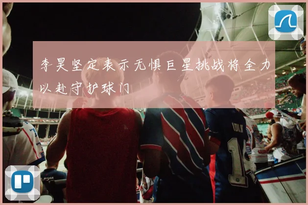 李昊坚定表示无惧巨星挑战将全力以赴守护球门