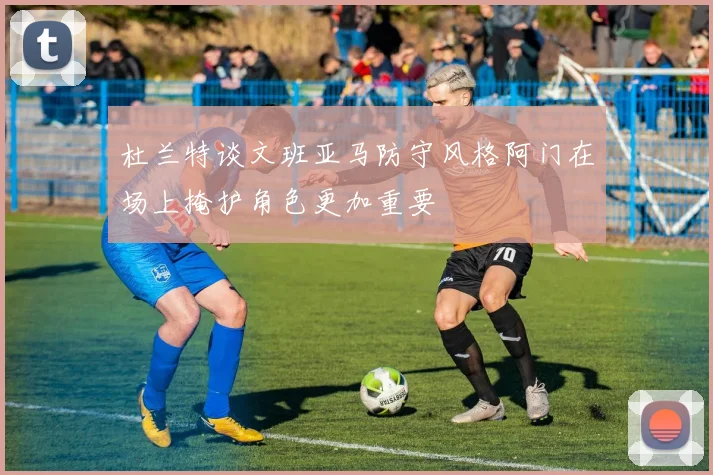 杜兰特谈文班亚马防守风格阿门在场上掩护角色更加重要