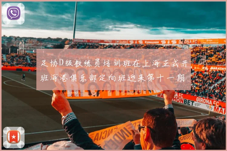 足协D级教练员培训班在上海正式开班海港俱乐部定向班迎来第十一期学员