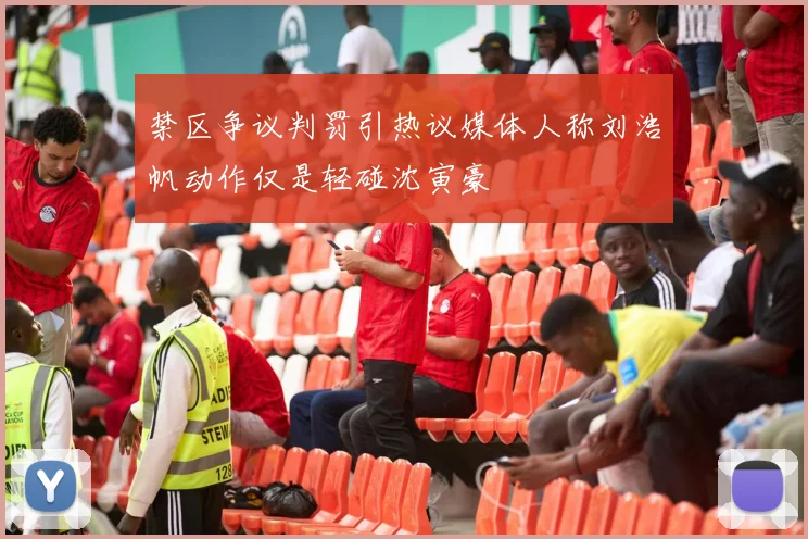 禁区争议判罚引热议媒体人称刘浩帆动作仅是轻碰沈寅豪