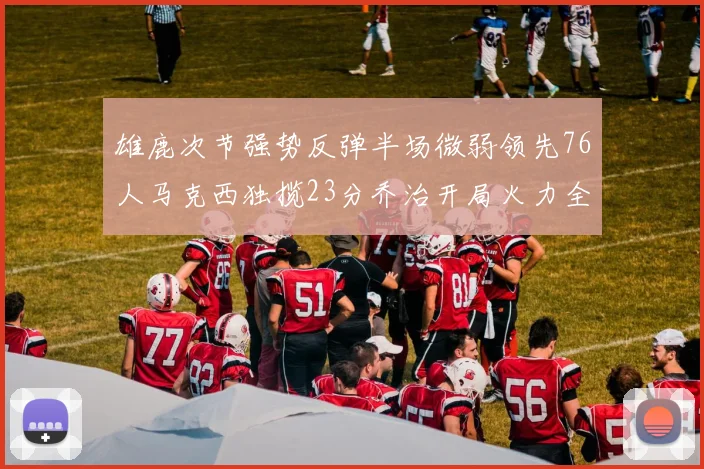 雄鹿次节强势反弹半场微弱领先76人马克西独揽23分乔治开局火力全开