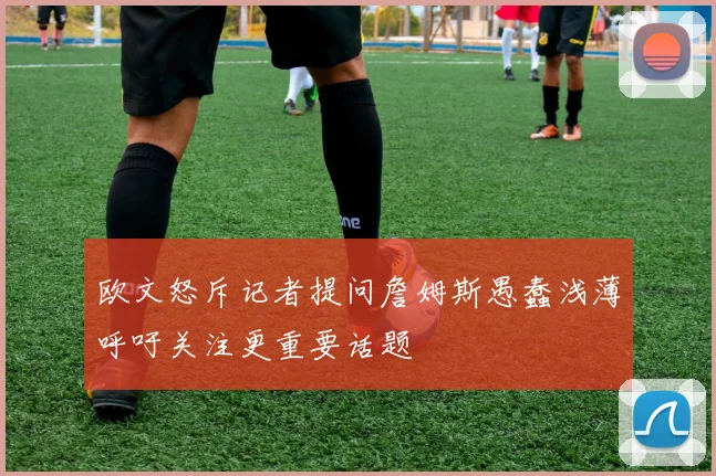 欧文怒斥记者提问詹姆斯愚蠢浅薄呼吁关注更重要话题