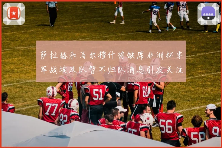萨拉赫和马尔穆什将缺席非洲杯季军战埃及队暂不归队消息引发关注