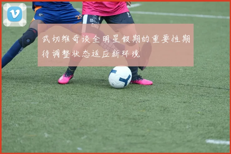 武切维奇谈全明星假期的重要性期待调整状态适应新环境