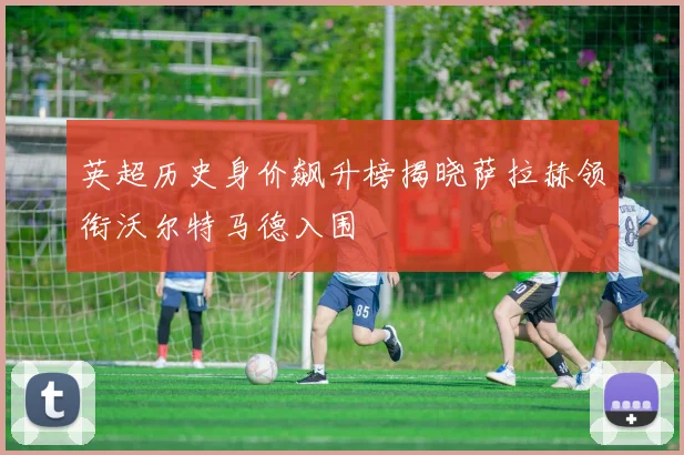 英超历史身价飙升榜揭晓萨拉赫领衔沃尔特马德入围