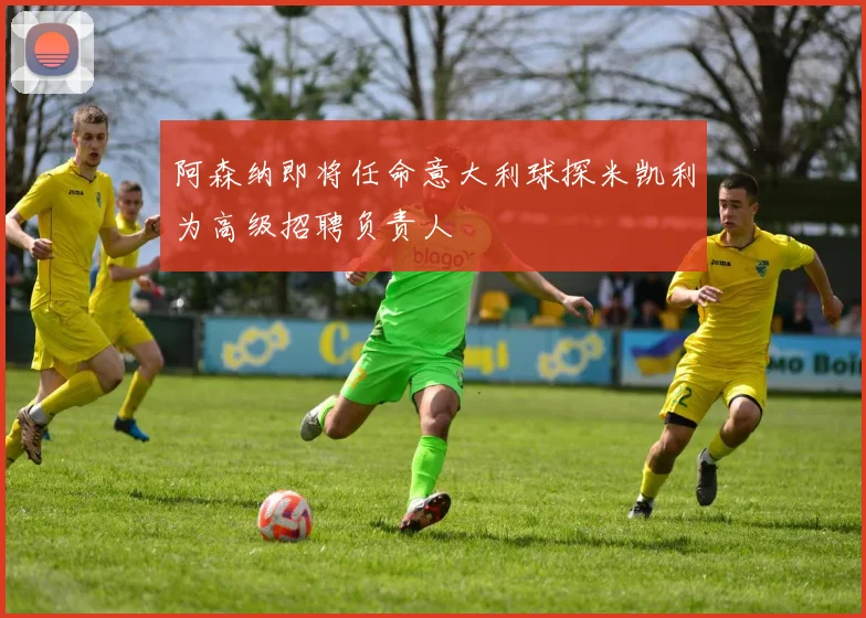 阿森纳即将任命意大利球探米凯利为高级招聘负责人