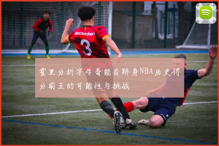 霍里分析字母哥能否跻身NBA历史得分前五的可能性与挑战