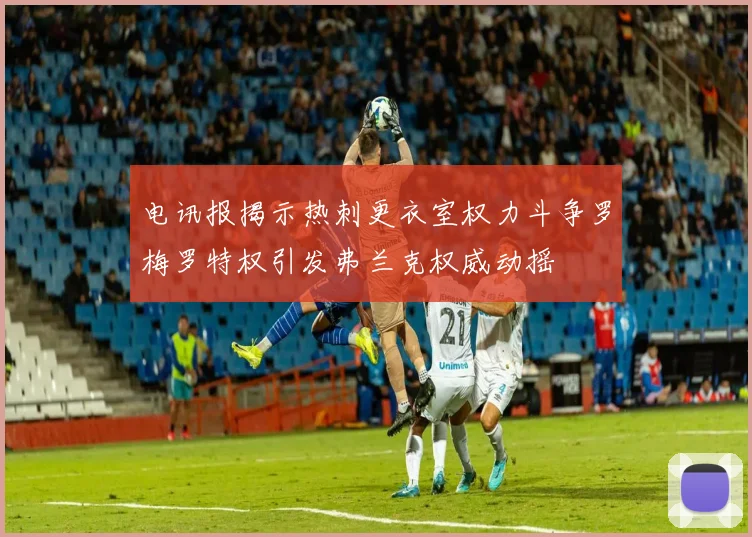 电讯报揭示热刺更衣室权力斗争罗梅罗特权引发弗兰克权威动摇