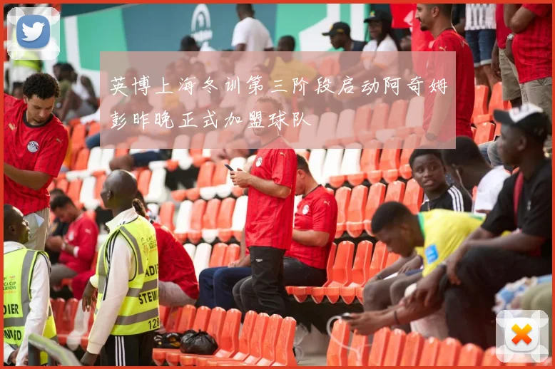 英博上海冬训第三阶段启动阿奇姆彭昨晚正式加盟球队