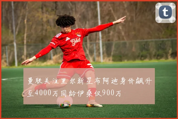 曼联关注里尔新星布阿迪身价飙升至4000万同龄伊桑仅900万