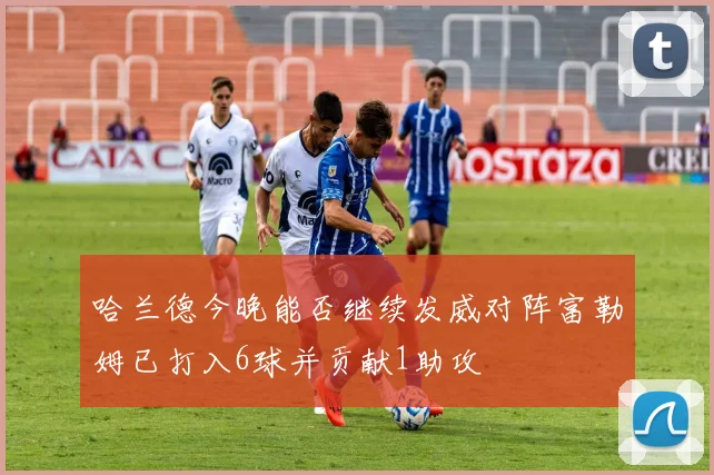哈兰德今晚能否继续发威对阵富勒姆已打入6球并贡献1助攻