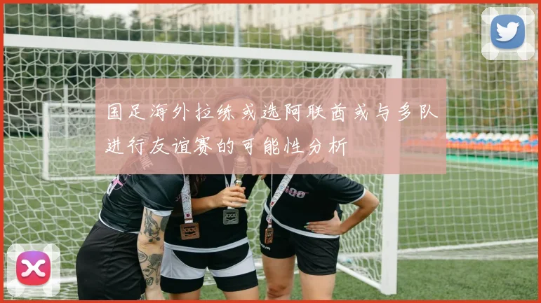 国足海外拉练或选阿联酋或与多队进行友谊赛的可能性分析