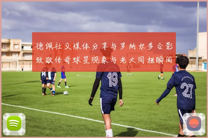 德佩社交媒体分享与罗纳尔多合影致敬传奇球星现象与老大同框瞬间