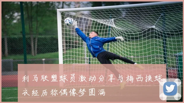 利马联盟球员激动分享与梅西换球衣经历称偶像梦圆满