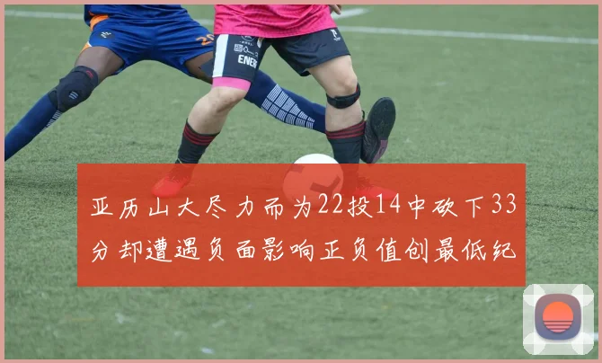 亚历山大尽力而为22投14中砍下33分却遭遇负面影响正负值创最低纪录