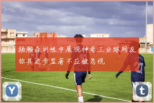 杨瀚森训练中展现神奇三分球网友称其进步显著不应被忽视